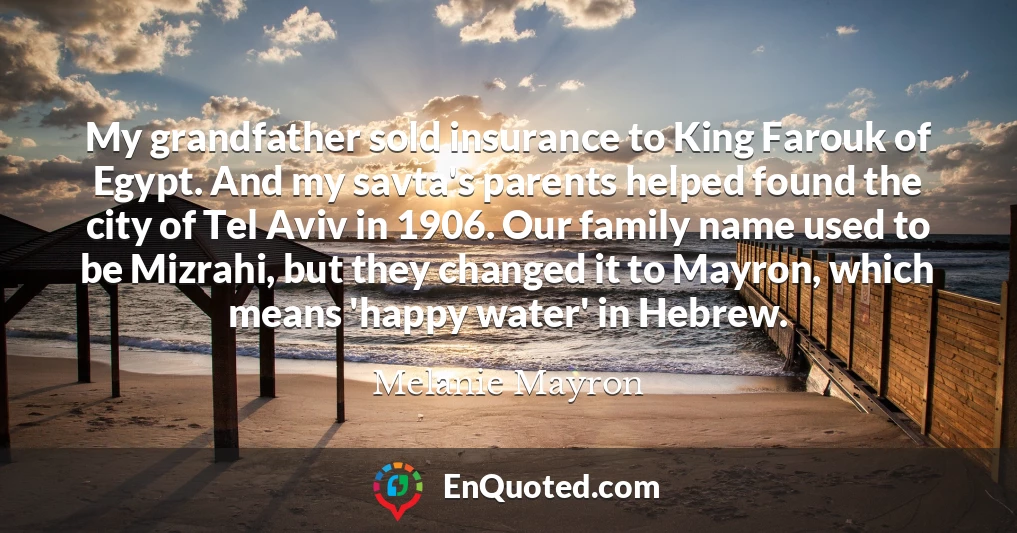 My grandfather sold insurance to King Farouk of Egypt. And my savta's parents helped found the city of Tel Aviv in 1906. Our family name used to be Mizrahi, but they changed it to Mayron, which means 'happy water' in Hebrew.