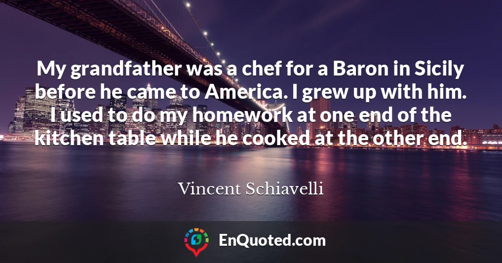 My grandfather was a chef for a Baron in Sicily before he came to America. I grew up with him. I used to do my homework at one end of the kitchen table while he cooked at the other end.