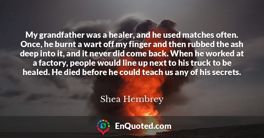 My grandfather was a healer, and he used matches often. Once, he burnt a wart off my finger and then rubbed the ash deep into it, and it never did come back. When he worked at a factory, people would line up next to his truck to be healed. He died before he could teach us any of his secrets.