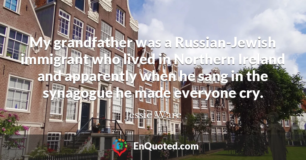 My grandfather was a Russian-Jewish immigrant who lived in Northern Ireland and apparently when he sang in the synagogue he made everyone cry.