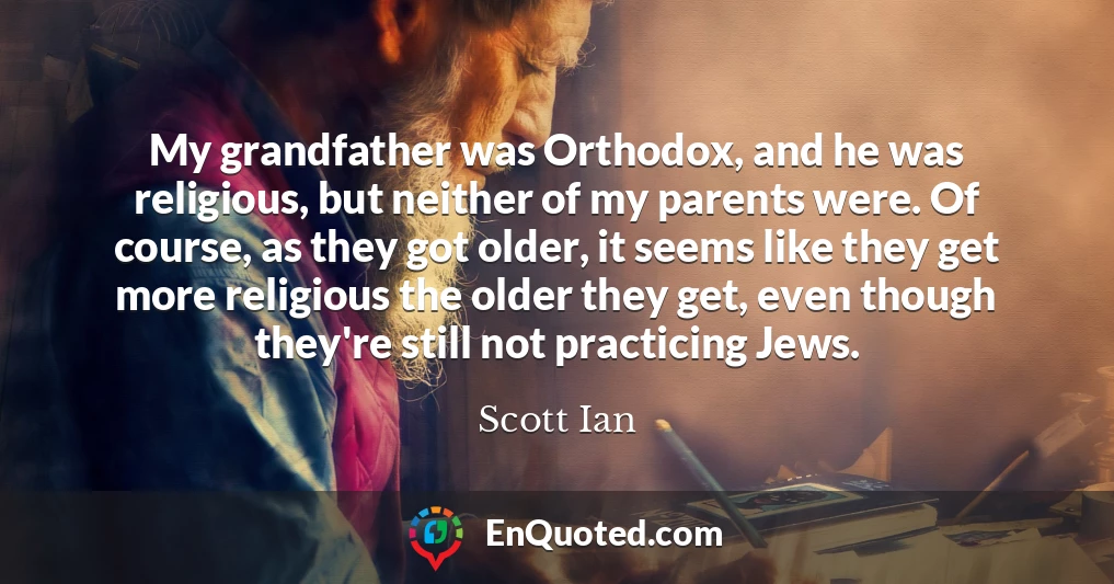 My grandfather was Orthodox, and he was religious, but neither of my parents were. Of course, as they got older, it seems like they get more religious the older they get, even though they're still not practicing Jews.