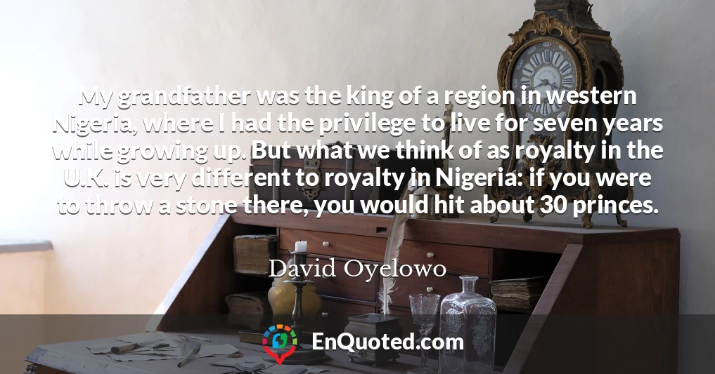 My grandfather was the king of a region in western Nigeria, where I had the privilege to live for seven years while growing up. But what we think of as royalty in the U.K. is very different to royalty in Nigeria: if you were to throw a stone there, you would hit about 30 princes.