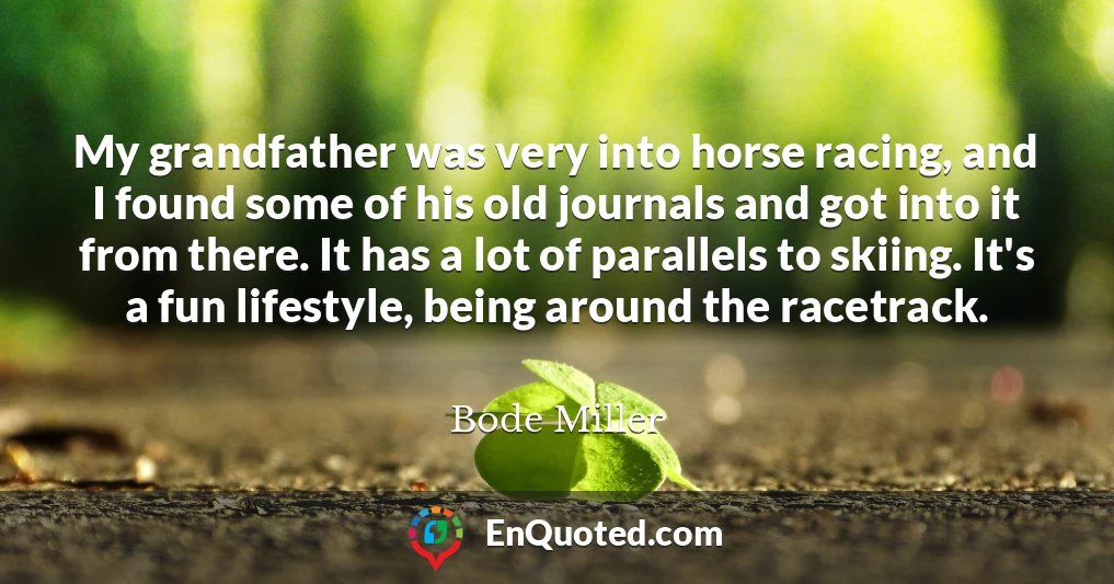 My grandfather was very into horse racing, and I found some of his old journals and got into it from there. It has a lot of parallels to skiing. It's a fun lifestyle, being around the racetrack.