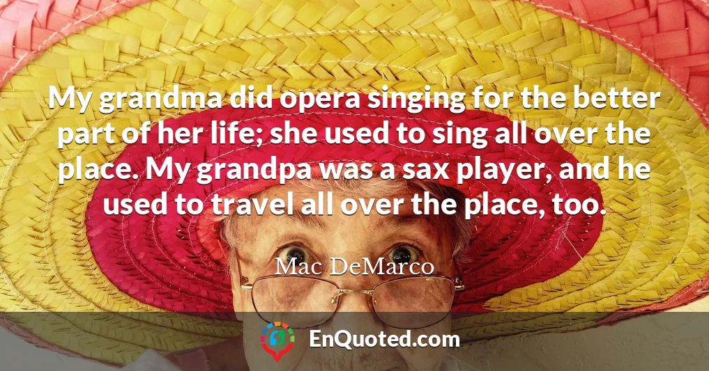 My grandma did opera singing for the better part of her life; she used to sing all over the place. My grandpa was a sax player, and he used to travel all over the place, too.