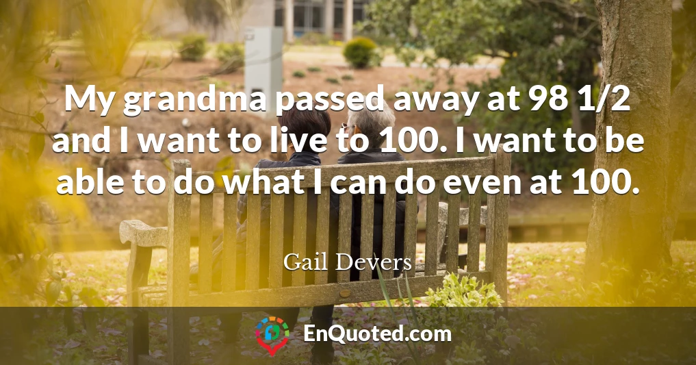 My grandma passed away at 98 1/2 and I want to live to 100. I want to be able to do what I can do even at 100.