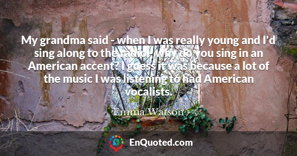 My grandma said - when I was really young and I'd sing along to the radio - why do you sing in an American accent? I guess it was because a lot of the music I was listening to had American vocalists.