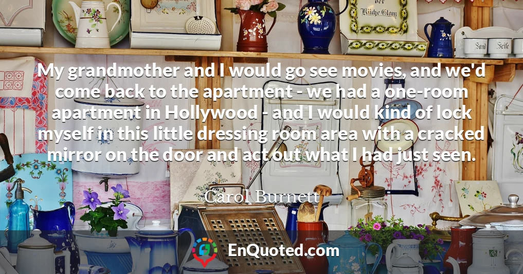 My grandmother and I would go see movies, and we'd come back to the apartment - we had a one-room apartment in Hollywood - and I would kind of lock myself in this little dressing room area with a cracked mirror on the door and act out what I had just seen.