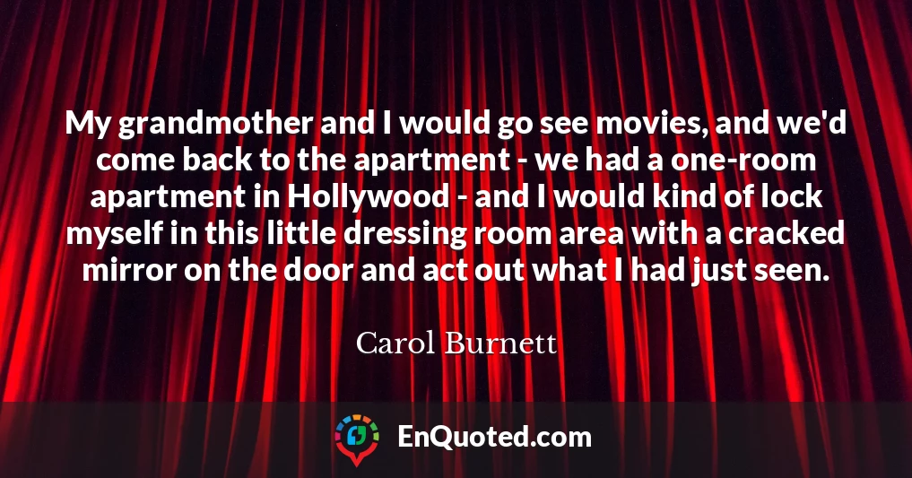 My grandmother and I would go see movies, and we'd come back to the apartment - we had a one-room apartment in Hollywood - and I would kind of lock myself in this little dressing room area with a cracked mirror on the door and act out what I had just seen.