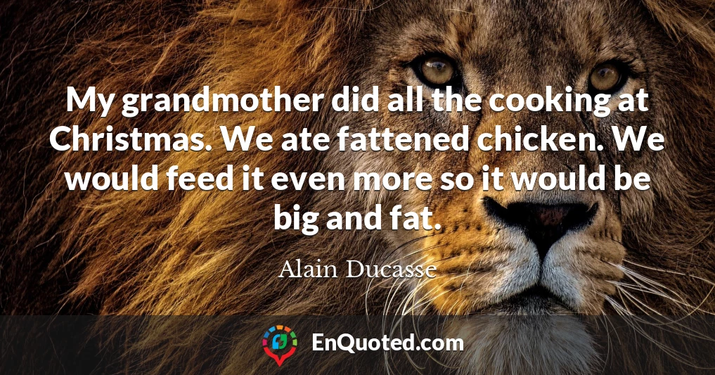 My grandmother did all the cooking at Christmas. We ate fattened chicken. We would feed it even more so it would be big and fat.