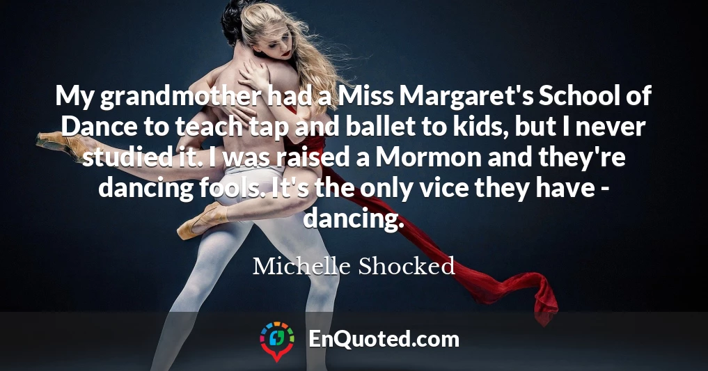 My grandmother had a Miss Margaret's School of Dance to teach tap and ballet to kids, but I never studied it. I was raised a Mormon and they're dancing fools. It's the only vice they have - dancing.