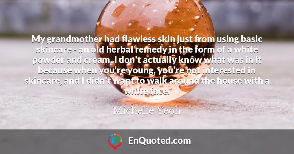My grandmother had flawless skin just from using basic skincare - an old herbal remedy in the form of a white powder and cream. I don't actually know what was in it because when you're young, you're not interested in skincare, and I didn't want to walk around the house with a white face.