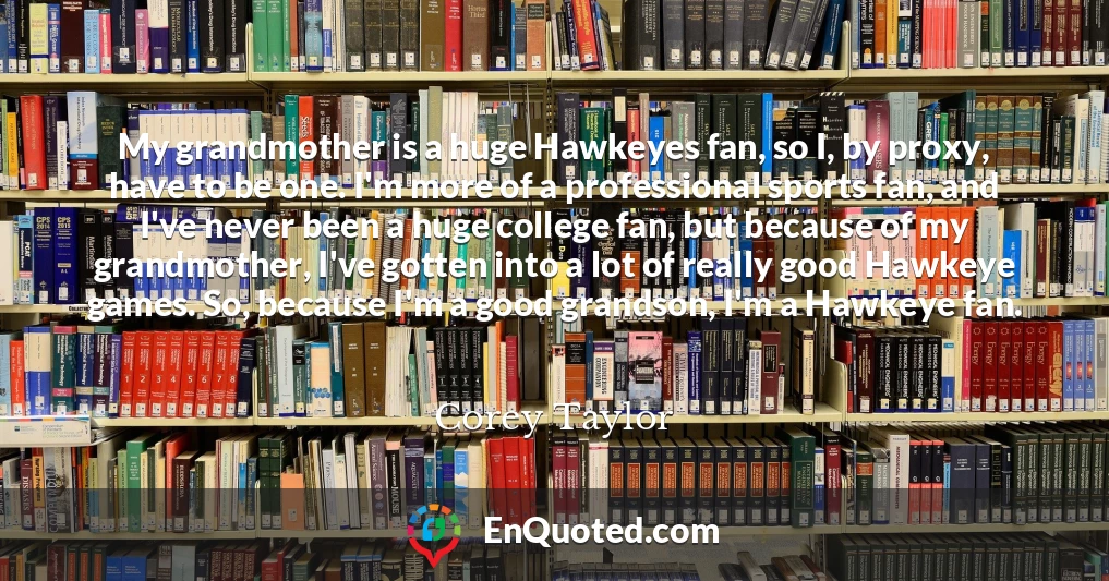 My grandmother is a huge Hawkeyes fan, so I, by proxy, have to be one. I'm more of a professional sports fan, and I've never been a huge college fan, but because of my grandmother, I've gotten into a lot of really good Hawkeye games. So, because I'm a good grandson, I'm a Hawkeye fan.