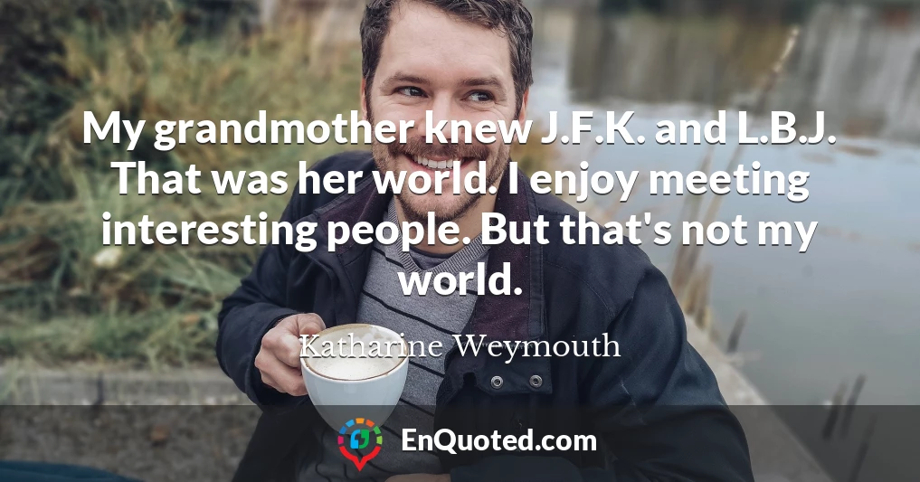 My grandmother knew J.F.K. and L.B.J. That was her world. I enjoy meeting interesting people. But that's not my world.