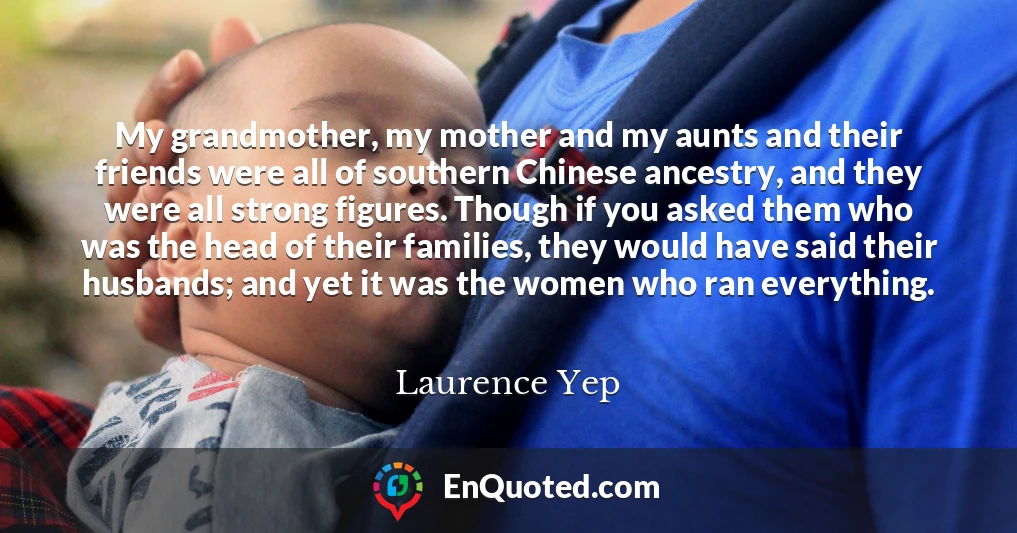 My grandmother, my mother and my aunts and their friends were all of southern Chinese ancestry, and they were all strong figures. Though if you asked them who was the head of their families, they would have said their husbands; and yet it was the women who ran everything.