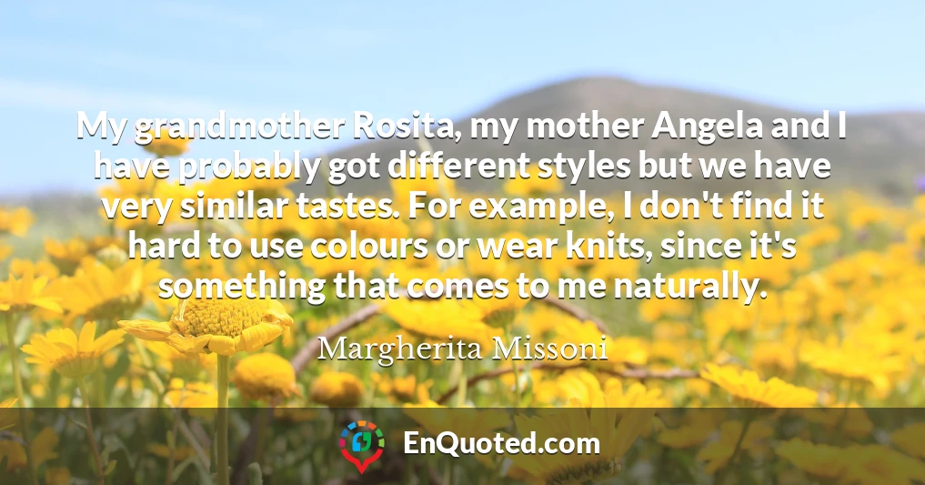 My grandmother Rosita, my mother Angela and I have probably got different styles but we have very similar tastes. For example, I don't find it hard to use colours or wear knits, since it's something that comes to me naturally.