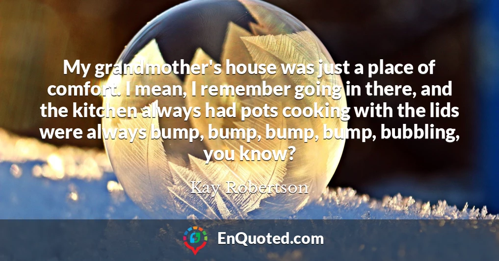 My grandmother's house was just a place of comfort. I mean, I remember going in there, and the kitchen always had pots cooking with the lids were always bump, bump, bump, bump, bubbling, you know?