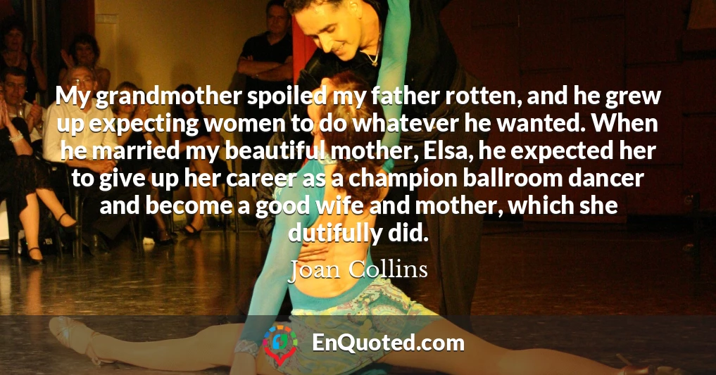 My grandmother spoiled my father rotten, and he grew up expecting women to do whatever he wanted. When he married my beautiful mother, Elsa, he expected her to give up her career as a champion ballroom dancer and become a good wife and mother, which she dutifully did.