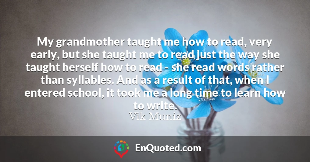 My grandmother taught me how to read, very early, but she taught me to read just the way she taught herself how to read - she read words rather than syllables. And as a result of that, when I entered school, it took me a long time to learn how to write.