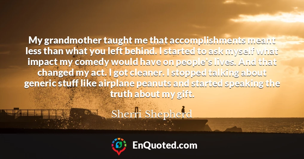 My grandmother taught me that accomplishments meant less than what you left behind. I started to ask myself what impact my comedy would have on people's lives. And that changed my act. I got cleaner. I stopped talking about generic stuff like airplane peanuts and started speaking the truth about my gift.