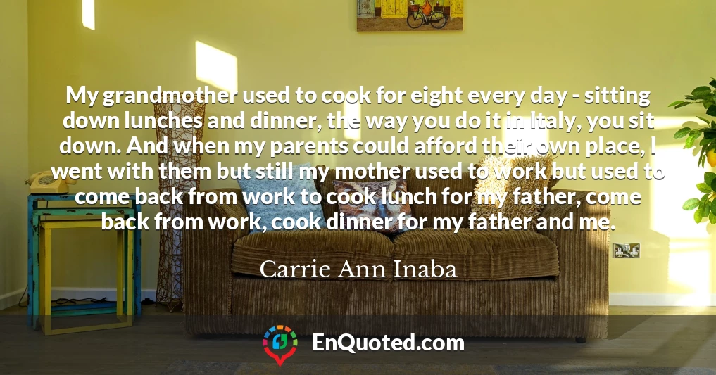 My grandmother used to cook for eight every day - sitting down lunches and dinner, the way you do it in Italy, you sit down. And when my parents could afford their own place, I went with them but still my mother used to work but used to come back from work to cook lunch for my father, come back from work, cook dinner for my father and me.