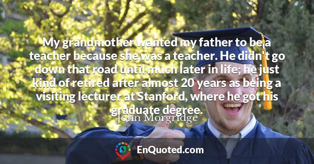 My grandmother wanted my father to be a teacher because she was a teacher. He didn't go down that road until much later in life; he just kind of retired after almost 20 years as being a visiting lecturer at Stanford, where he got his graduate degree.