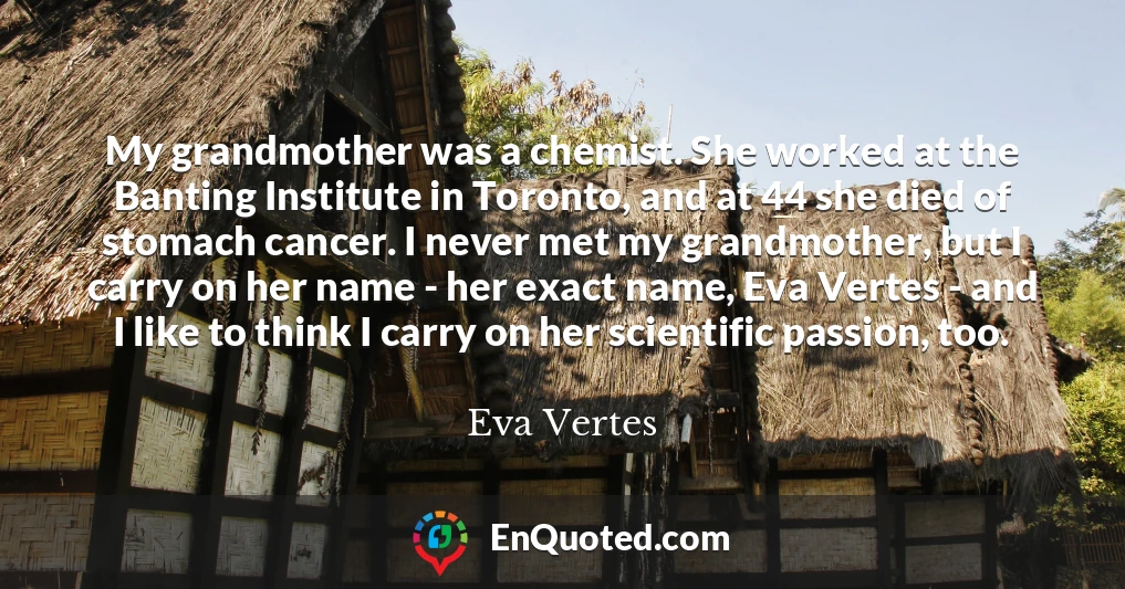 My grandmother was a chemist. She worked at the Banting Institute in Toronto, and at 44 she died of stomach cancer. I never met my grandmother, but I carry on her name - her exact name, Eva Vertes - and I like to think I carry on her scientific passion, too.