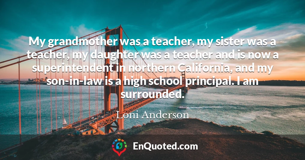 My grandmother was a teacher, my sister was a teacher, my daughter was a teacher and is now a superintendent in northern California, and my son-in-law is a high school principal. I am surrounded.