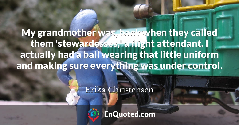 My grandmother was, back when they called them 'stewardesses,' a flight attendant. I actually had a ball wearing that little uniform and making sure everything was under control.