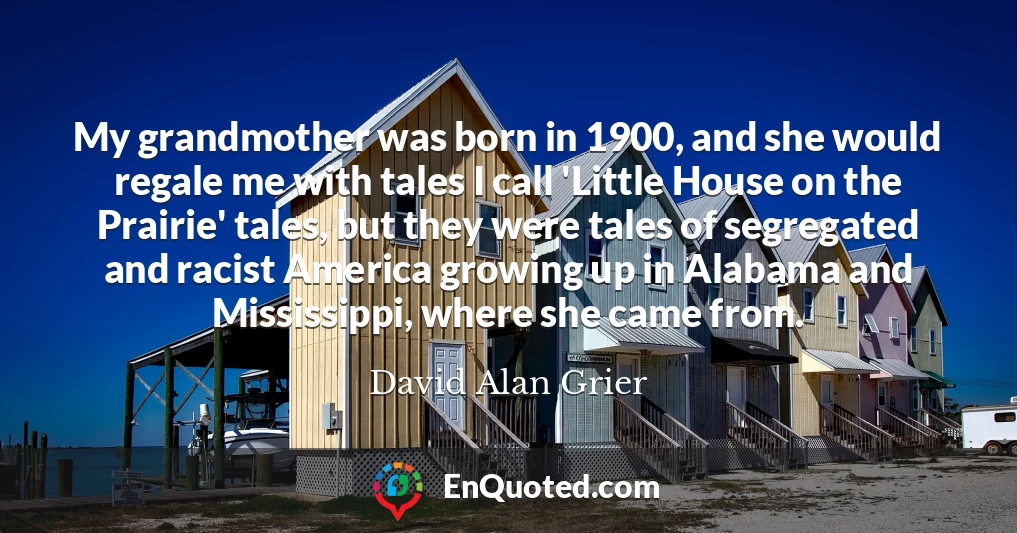 My grandmother was born in 1900, and she would regale me with tales I call 'Little House on the Prairie' tales, but they were tales of segregated and racist America growing up in Alabama and Mississippi, where she came from.