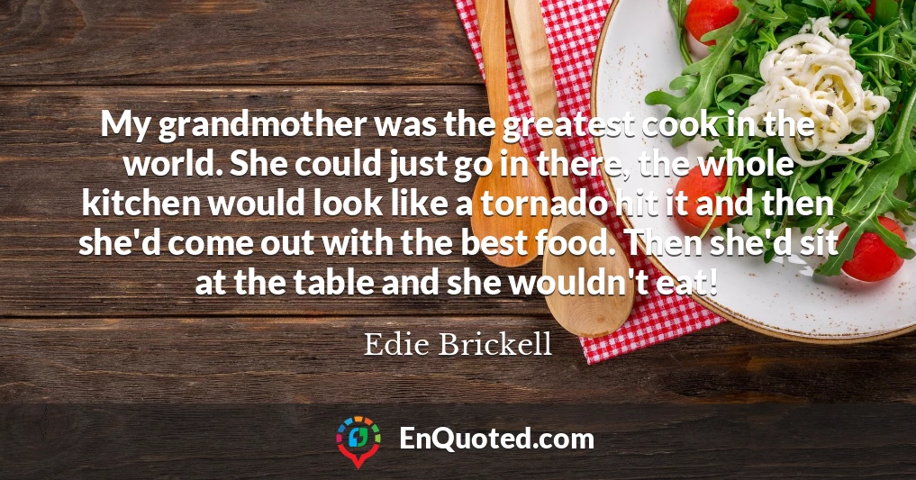 My grandmother was the greatest cook in the world. She could just go in there, the whole kitchen would look like a tornado hit it and then she'd come out with the best food. Then she'd sit at the table and she wouldn't eat!