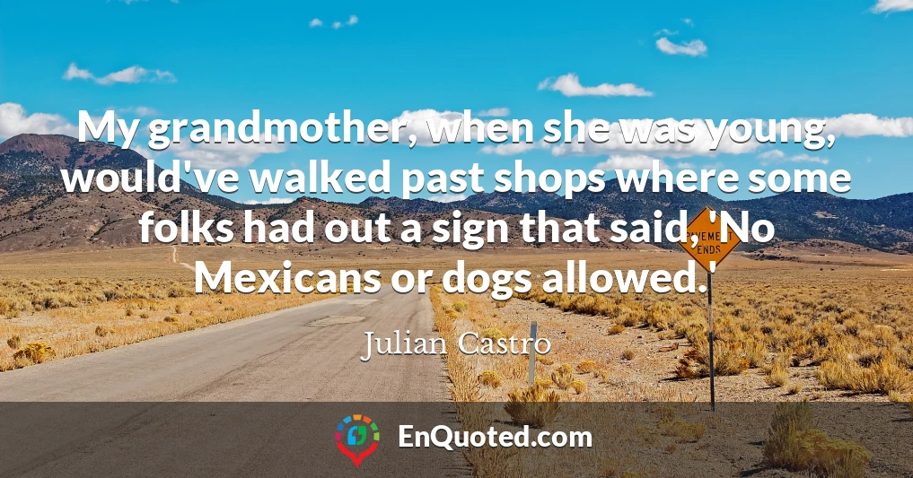 My grandmother, when she was young, would've walked past shops where some folks had out a sign that said, 'No Mexicans or dogs allowed.'