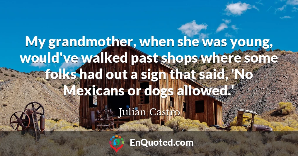 My grandmother, when she was young, would've walked past shops where some folks had out a sign that said, 'No Mexicans or dogs allowed.'