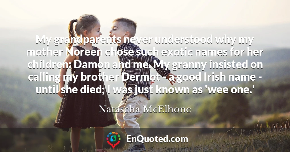 My grandparents never understood why my mother Noreen chose such exotic names for her children: Damon and me. My granny insisted on calling my brother Dermot - a good Irish name - until she died; I was just known as 'wee one.'