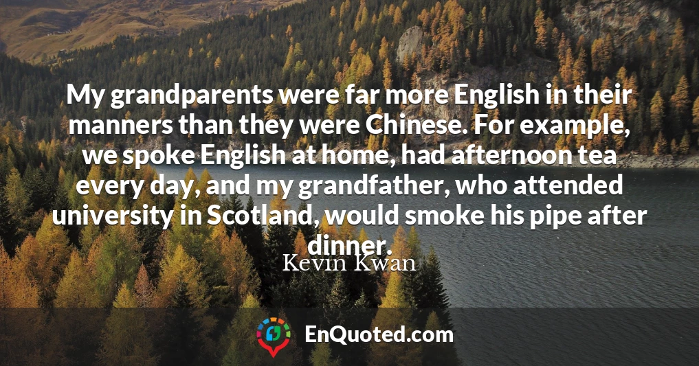 My grandparents were far more English in their manners than they were Chinese. For example, we spoke English at home, had afternoon tea every day, and my grandfather, who attended university in Scotland, would smoke his pipe after dinner.