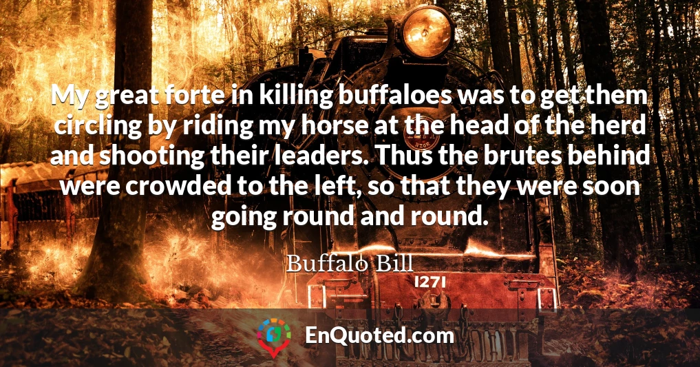 My great forte in killing buffaloes was to get them circling by riding my horse at the head of the herd and shooting their leaders. Thus the brutes behind were crowded to the left, so that they were soon going round and round.