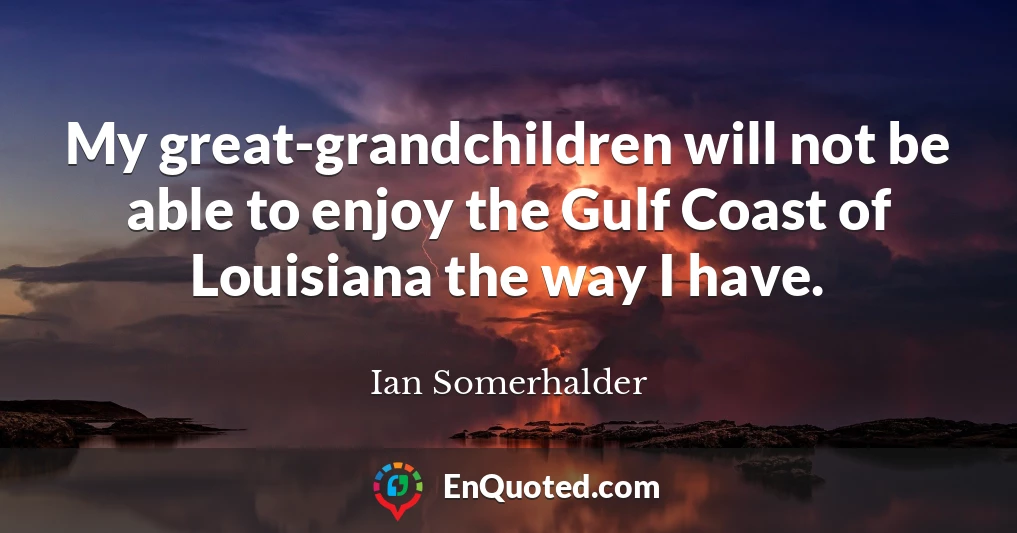 My great-grandchildren will not be able to enjoy the Gulf Coast of Louisiana the way I have.