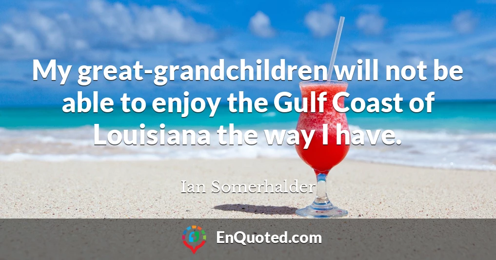 My great-grandchildren will not be able to enjoy the Gulf Coast of Louisiana the way I have.