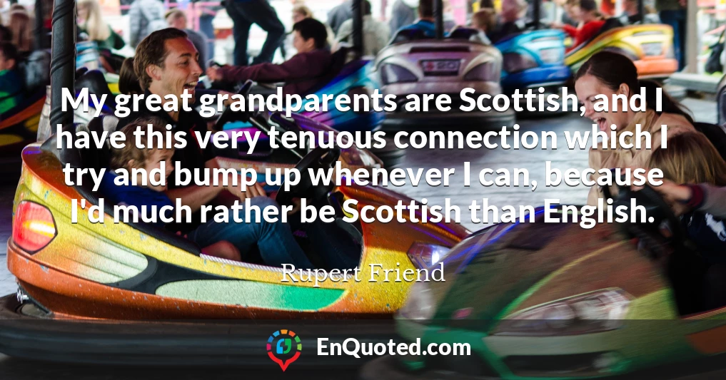 My great grandparents are Scottish, and I have this very tenuous connection which I try and bump up whenever I can, because I'd much rather be Scottish than English.