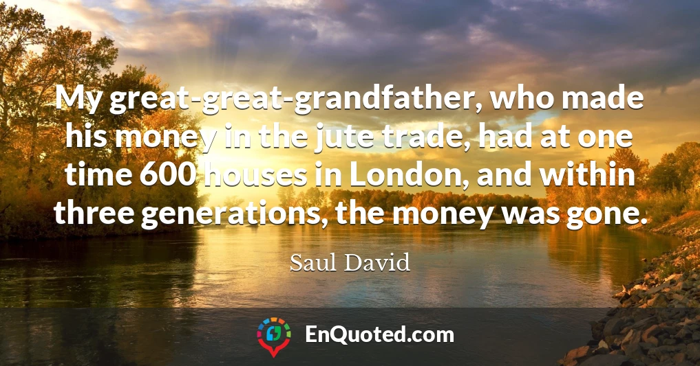 My great-great-grandfather, who made his money in the jute trade, had at one time 600 houses in London, and within three generations, the money was gone.