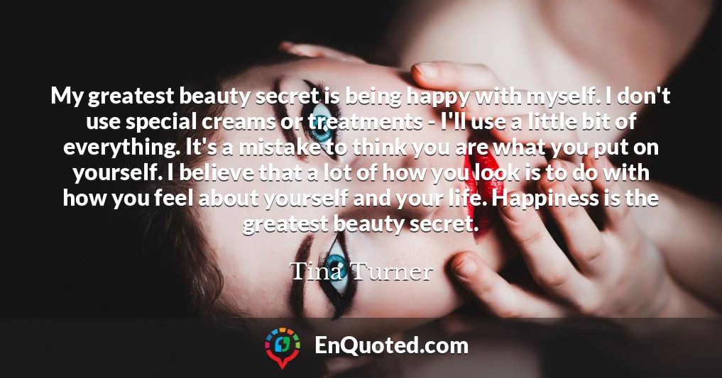 My greatest beauty secret is being happy with myself. I don't use special creams or treatments - I'll use a little bit of everything. It's a mistake to think you are what you put on yourself. I believe that a lot of how you look is to do with how you feel about yourself and your life. Happiness is the greatest beauty secret.