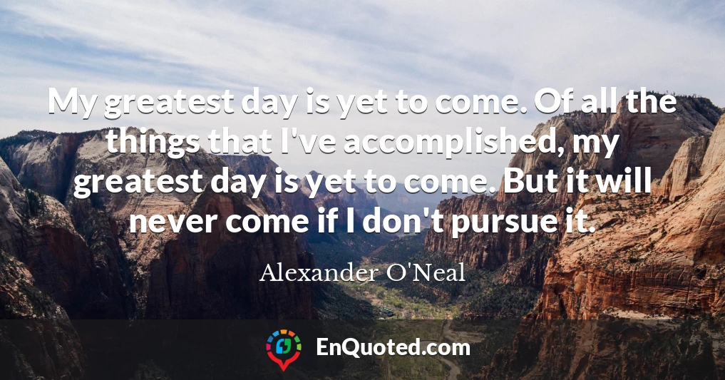 My greatest day is yet to come. Of all the things that I've accomplished, my greatest day is yet to come. But it will never come if I don't pursue it.