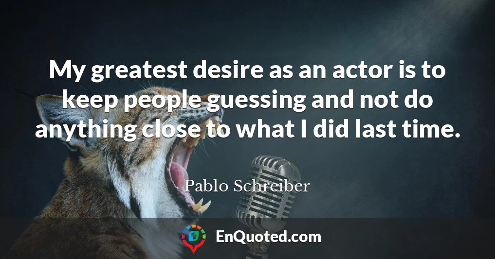 My greatest desire as an actor is to keep people guessing and not do anything close to what I did last time.