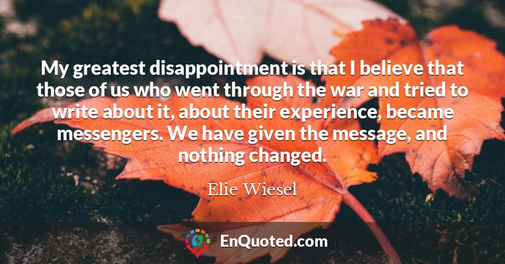 My greatest disappointment is that I believe that those of us who went through the war and tried to write about it, about their experience, became messengers. We have given the message, and nothing changed.