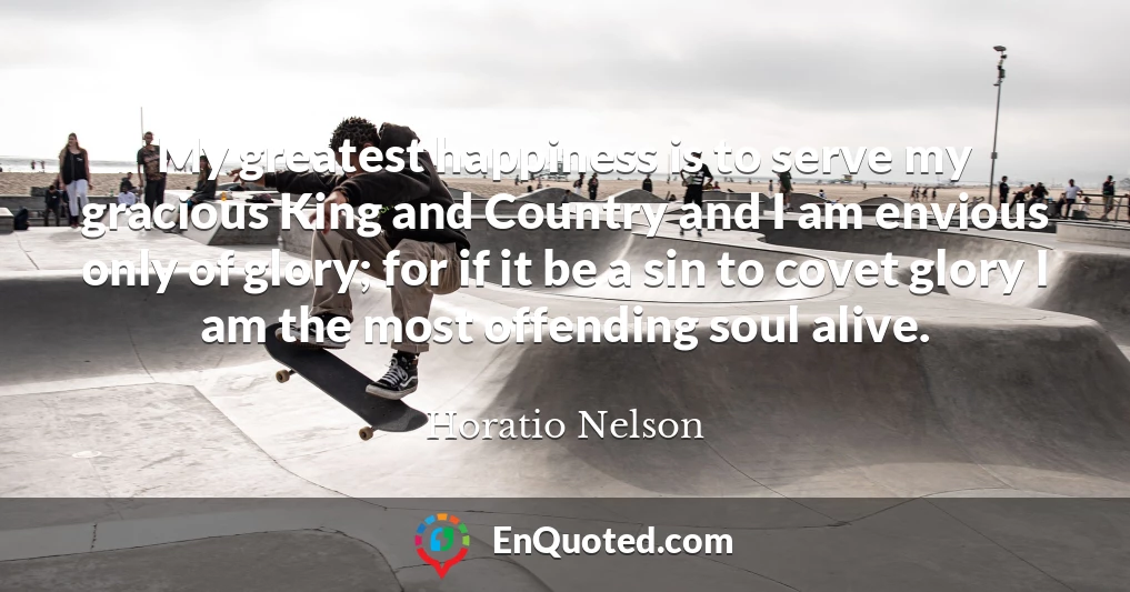 My greatest happiness is to serve my gracious King and Country and I am envious only of glory; for if it be a sin to covet glory I am the most offending soul alive.