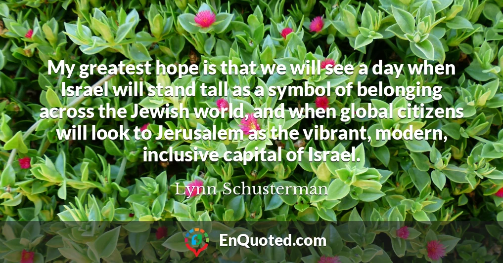 My greatest hope is that we will see a day when Israel will stand tall as a symbol of belonging across the Jewish world, and when global citizens will look to Jerusalem as the vibrant, modern, inclusive capital of Israel.