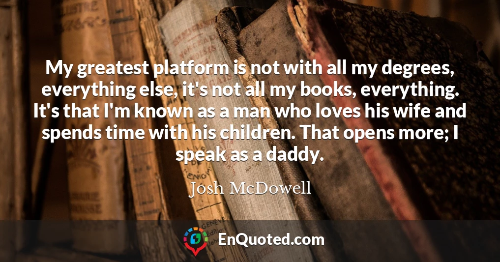 My greatest platform is not with all my degrees, everything else, it's not all my books, everything. It's that I'm known as a man who loves his wife and spends time with his children. That opens more; I speak as a daddy.