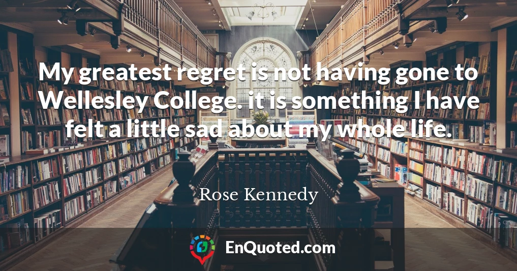 My greatest regret is not having gone to Wellesley College. it is something I have felt a little sad about my whole life.