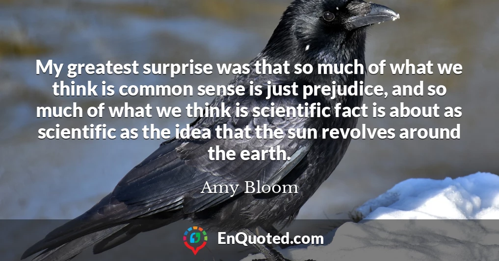 My greatest surprise was that so much of what we think is common sense is just prejudice, and so much of what we think is scientific fact is about as scientific as the idea that the sun revolves around the earth.