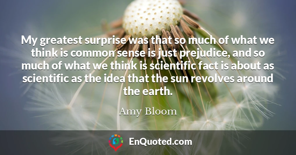 My greatest surprise was that so much of what we think is common sense is just prejudice, and so much of what we think is scientific fact is about as scientific as the idea that the sun revolves around the earth.