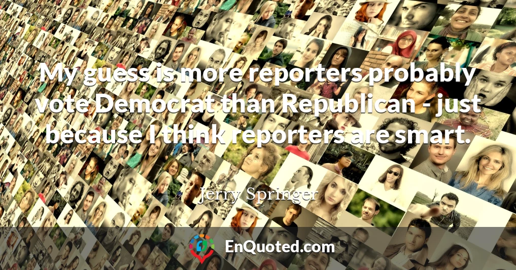 My guess is more reporters probably vote Democrat than Republican - just because I think reporters are smart.